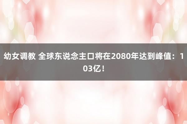 幼女调教 全球东说念主口将在2080年达到峰值：103亿！