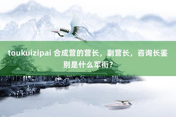 toukuizipai 合成营的营长，副营长，咨询长鉴别是什么军衔？