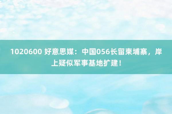 1020600 好意思媒：中国056长留柬埔寨，岸上疑似军事基地扩建！