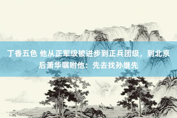 丁香五色 他从正军级被进步到正兵团级，到北京后萧华嘱咐他：先去找孙继先