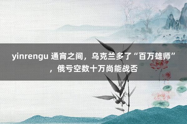 yinrengu 通宵之间，乌克兰多了“百万雄师”，俄亏空数十万尚能战否