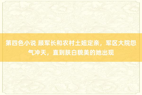 第四色小说 顾军长和农村土妞定亲，军区大院怨气冲天，直到肤白貌美的她出现