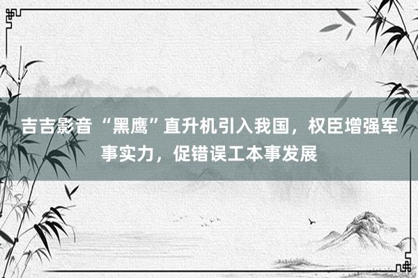 吉吉影音 “黑鹰”直升机引入我国，权臣增强军事实力，促错误工本事发展