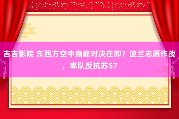 吉吉影院 东西方空中巅峰对决在即？波兰志愿作战，率队反抗苏57