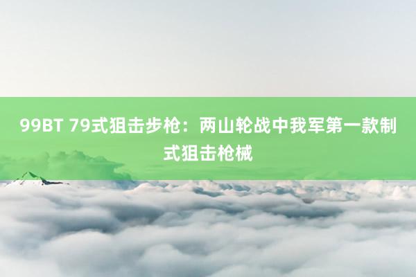 99BT 79式狙击步枪：两山轮战中我军第一款制式狙击枪械