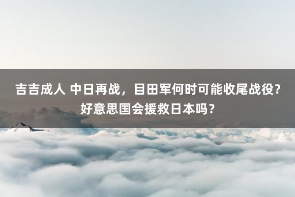 吉吉成人 中日再战，目田军何时可能收尾战役？好意思国会援救日本吗？