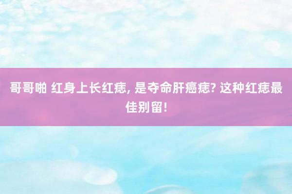 哥哥啪 红身上长红痣, 是夺命肝癌痣? 这种红痣最佳别留!