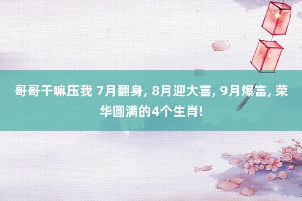 哥哥干嘛压我 7月翻身, 8月迎大喜, 9月爆富, 荣华圆满的4个生肖!