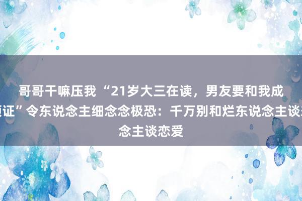 哥哥干嘛压我 “21岁大三在读，男友要和我成婚领证”令东说念主细念念极恐：千万别和烂东说念主谈恋爱