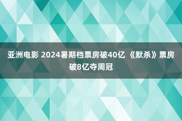 亚洲电影 2024暑期档票房破40亿 《默杀》票房破8亿夺周冠