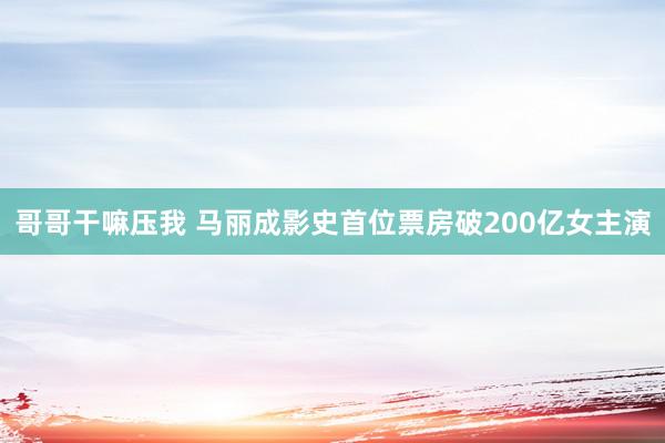 哥哥干嘛压我 马丽成影史首位票房破200亿女主演