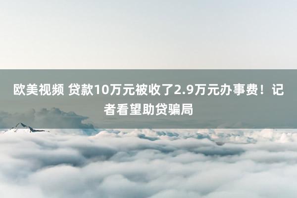 欧美视频 贷款10万元被收了2.9万元办事费！记者看望助贷骗局