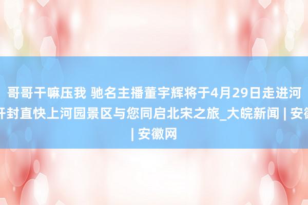 哥哥干嘛压我 驰名主播董宇辉将于4月29日走进河南开封直快上河园景区与您同启北宋之旅_大皖新闻 | 安徽网