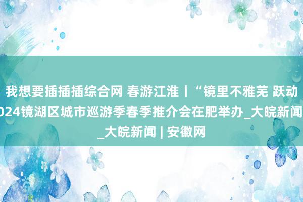 我想要插插插综合网 春游江淮丨“镜里不雅芜 跃动在春”2024镜湖区城市巡游季春季推介会在肥举办_大皖新闻 | 安徽网