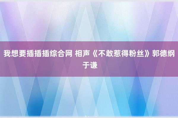 我想要插插插综合网 相声《不敢惹得粉丝》郭德纲 于谦