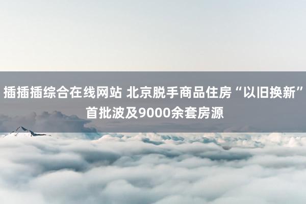 插插插综合在线网站 北京脱手商品住房“以旧换新” 首批波及9000余套房源