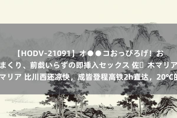 【HODV-21091】オ●●コおっぴろげ！お姉ちゃん 四六時中濡れまくり、前戯いらずの即挿入セックス 佐々木マリア 比川西还凉快，成皆登程高铁2h直达，20℃的小城来了不念念走