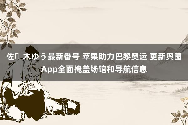 佐々木ゆう最新番号 苹果助力巴黎奥运 更新舆图App全面掩盖场馆和导航信息