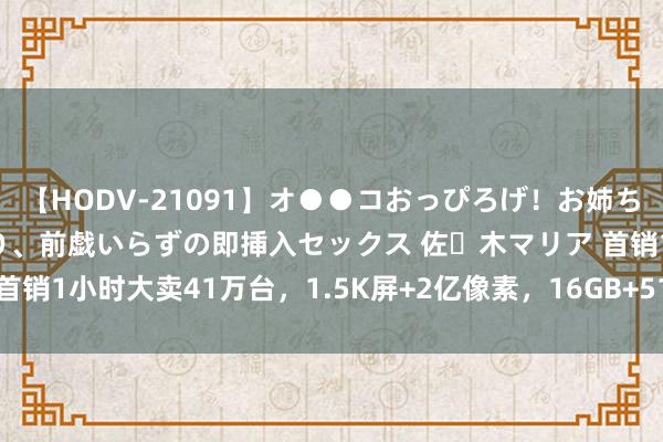 【HODV-21091】オ●●コおっぴろげ！お姉ちゃん 四六時中濡れまくり、前戯いらずの即挿入セックス 佐々木マリア 首销1小时大卖41万台，1.5K屏+2亿像素，16GB+512GB来到1588元