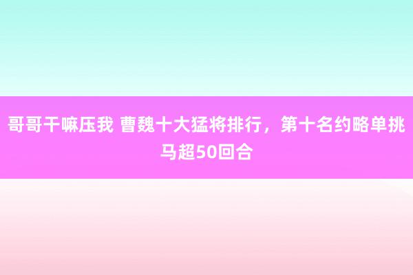 哥哥干嘛压我 曹魏十大猛将排行，第十名约略单挑马超50回合