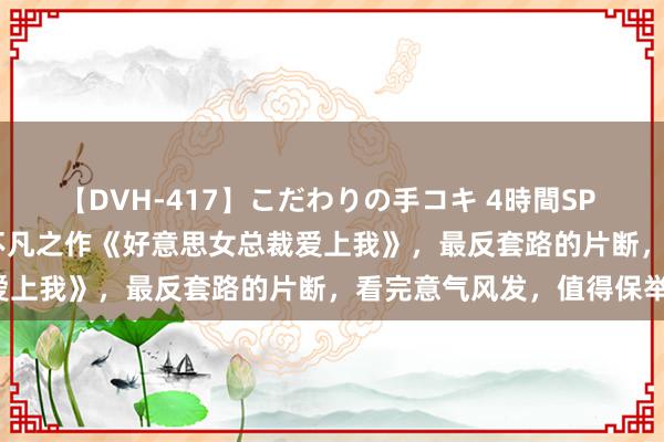 【DVH-417】こだわりの手コキ 4時間SP 5 30人のハンドメイド 不凡之作《好意思女总裁爱上我》，最反套路的片断，看完意气风发，值得保举！