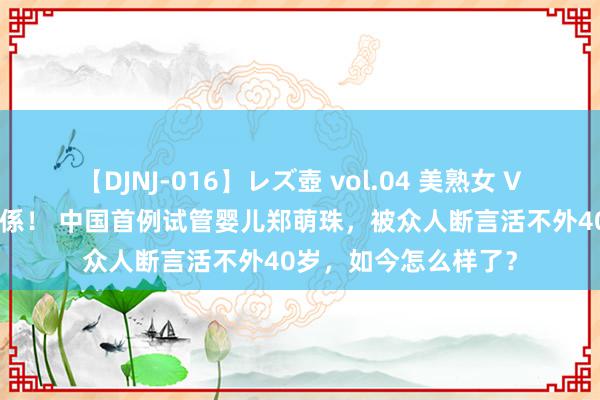 【DJNJ-016】レズ壺 vol.04 美熟女 VS 美少女の禁断な関係！ 中国首例试管婴儿郑萌珠，被众人断言活不外40岁，如今怎么样了？