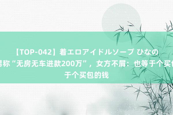 【TOP-042】着エロアイドルソープ ひなの 相亲男称“无房无车进款200万”，女方不屑：也等于个买包的钱