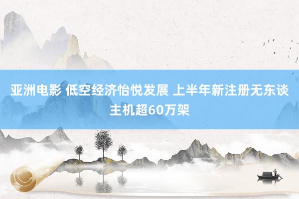 亚洲电影 低空经济怡悦发展 上半年新注册无东谈主机超60万架