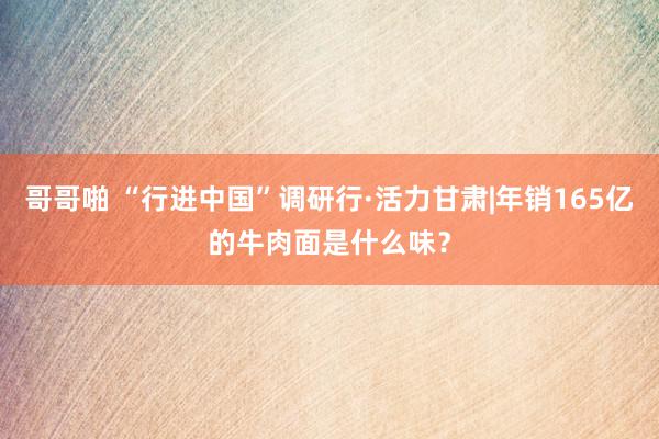 哥哥啪 “行进中国”调研行·活力甘肃|年销165亿的牛肉面是什么味？