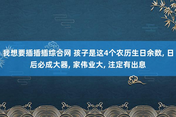 我想要插插插综合网 孩子是这4个农历生日余数, 日后必成大器, 家伟业大, 注定有出息