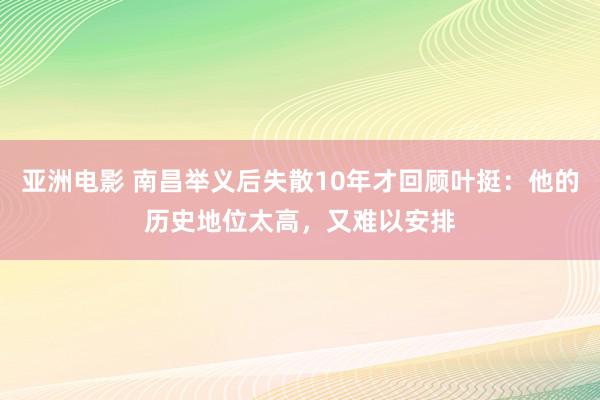 亚洲电影 南昌举义后失散10年才回顾叶挺：他的历史地位太高，又难以安排