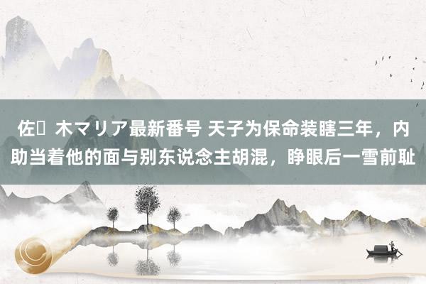 佐々木マリア最新番号 天子为保命装瞎三年，内助当着他的面与别东说念主胡混，睁眼后一雪前耻