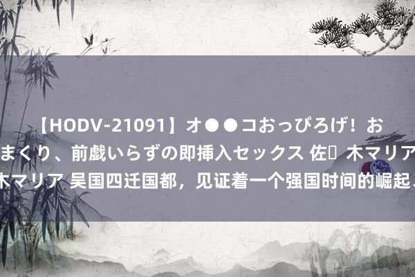 【HODV-21091】オ●●コおっぴろげ！お姉ちゃん 四六時中濡れまくり、前戯いらずの即挿入セックス 佐々木マリア 吴国四迁国都，见证着一个强国时间的崛起、明后与闭幕之路