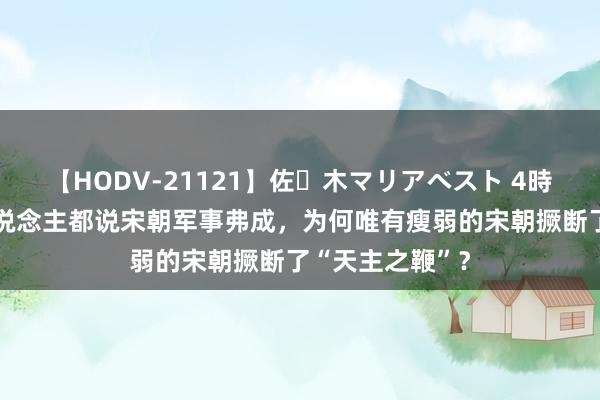 【HODV-21121】佐々木マリアベスト 4時間 东说念主东说念主都说宋朝军事弗成，为何唯有瘦弱的宋朝撅断了“天主之鞭”？