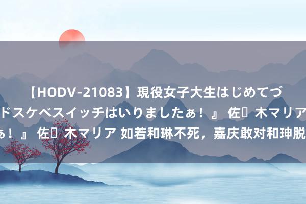 【HODV-21083】現役女子大生はじめてづくしのセックス 『私のドスケベスイッチはいりましたぁ！』 佐々木マリア 如若和琳不死，嘉庆敢对和珅脱手吗？