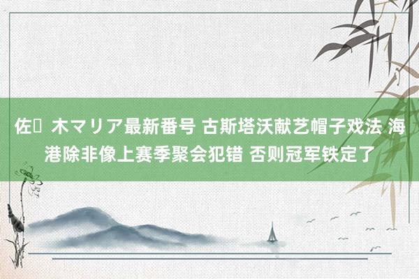 佐々木マリア最新番号 古斯塔沃献艺帽子戏法 海港除非像上赛季聚会犯错 否则冠军铁定了