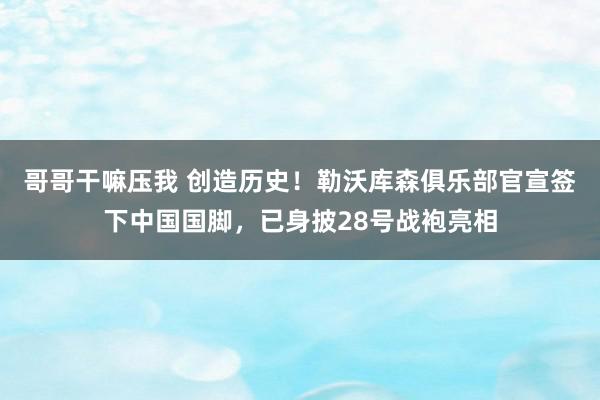 哥哥干嘛压我 创造历史！勒沃库森俱乐部官宣签下中国国脚，已身披28号战袍亮相