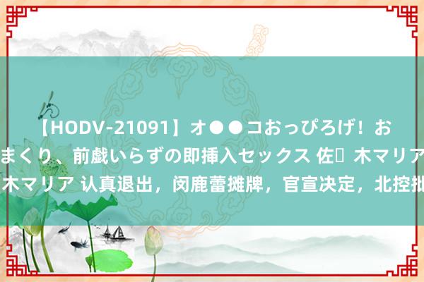 【HODV-21091】オ●●コおっぴろげ！お姉ちゃん 四六時中濡れまくり、前戯いらずの即挿入セックス 佐々木マリア 认真退出，闵鹿蕾摊牌，官宣决定，北控批准，沈梓捷缺憾