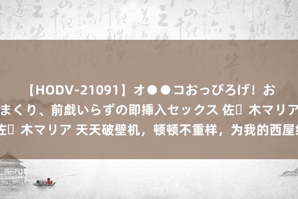 【HODV-21091】オ●●コおっぴろげ！お姉ちゃん 四六時中濡れまくり、前戯いらずの即挿入セックス 佐々木マリア 天天破壁机，顿顿不重样，为我的西屋给力干将点赞