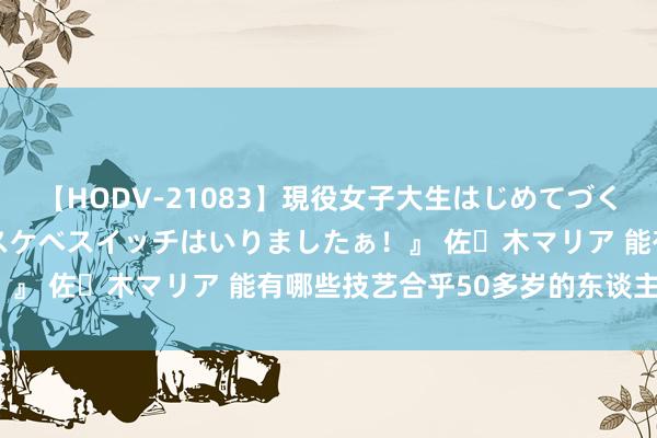 【HODV-21083】現役女子大生はじめてづくしのセックス 『私のドスケベスイッチはいりましたぁ！』 佐々木マリア 能有哪些技艺合乎50多岁的东谈主学?