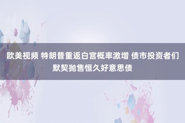 欧美视频 特朗普重返白宫概率激增 债市投资者们默契抛售恒久好意思债