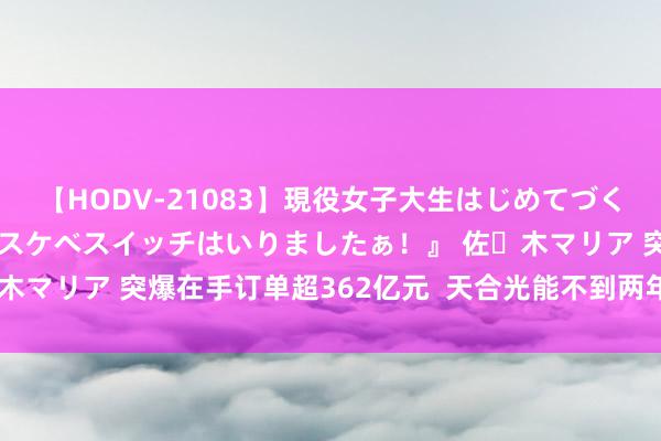 【HODV-21083】現役女子大生はじめてづくしのセックス 『私のドスケベスイッチはいりましたぁ！』 佐々木マリア 突爆在手订单超362亿元  天合光能不到两年股价跌省略