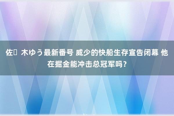 佐々木ゆう最新番号 威少的快船生存宣告闭幕 他在掘金能冲击总冠军吗？