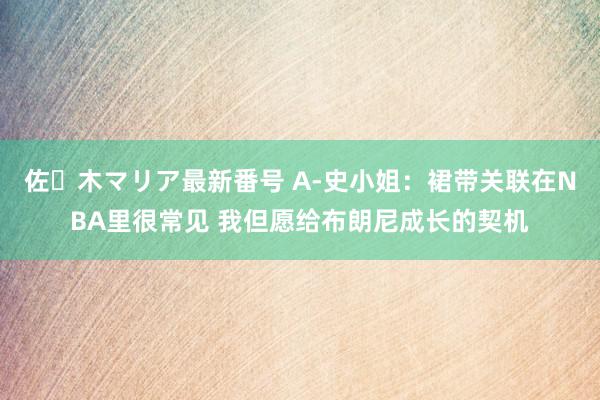 佐々木マリア最新番号 A-史小姐：裙带关联在NBA里很常见 我但愿给布朗尼成长的契机