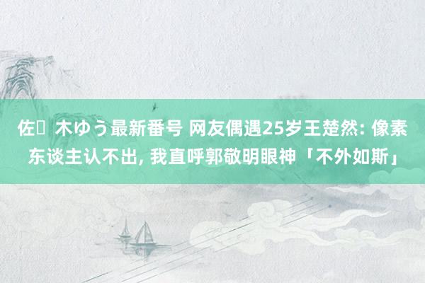 佐々木ゆう最新番号 网友偶遇25岁王楚然: 像素东谈主认不出, 我直呼郭敬明眼神「不外如斯」