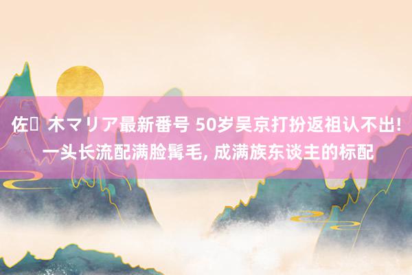 佐々木マリア最新番号 50岁吴京打扮返祖认不出! 一头长流配满脸髯毛, 成满族东谈主的标配