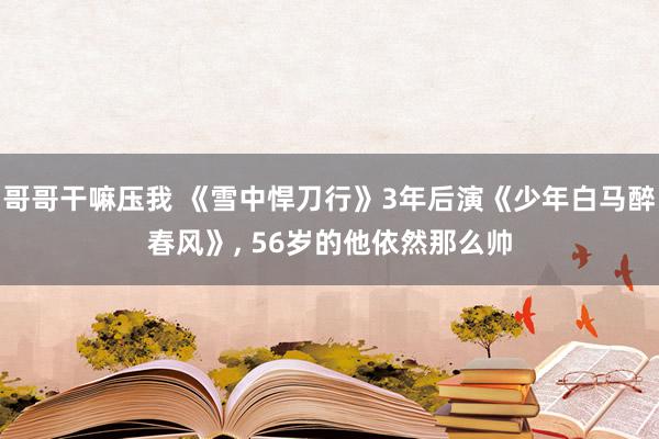 哥哥干嘛压我 《雪中悍刀行》3年后演《少年白马醉春风》, 56岁的他依然那么帅