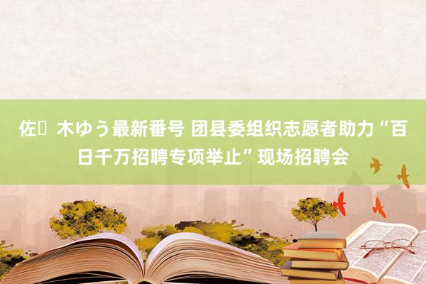 佐々木ゆう最新番号 团县委组织志愿者助力“百日千万招聘专项举止”现场招聘会