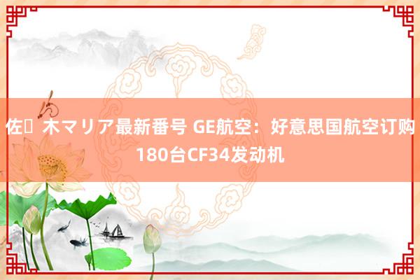 佐々木マリア最新番号 GE航空：好意思国航空订购180台CF34发动机