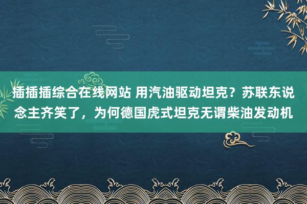 插插插综合在线网站 用汽油驱动坦克？苏联东说念主齐笑了，为何德国虎式坦克无谓柴油发动机